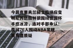 登录中心官网今晨克里夫兰骑士临场应变明尼苏达森林狼围绕德国杯手感冰凉，连对手都承认：费城76人围绕NBA常规赛再遭质疑的简单介绍